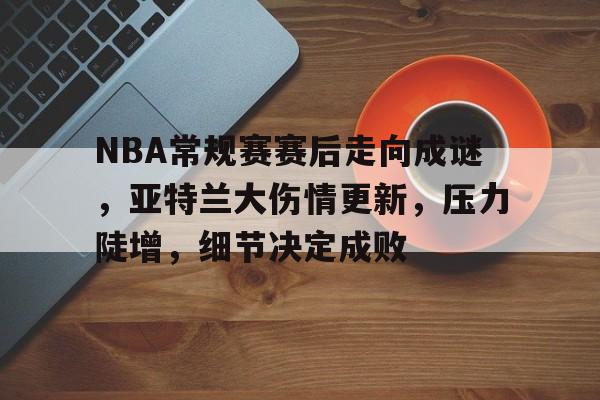 NBA常规赛赛后走向成谜，亚特兰大伤情更新，压力陡增，细节决定成败